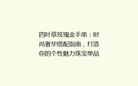 四叶草玫瑰金手串：时尚奢华搭配指南，打造你的个性魅力珠宝单品！