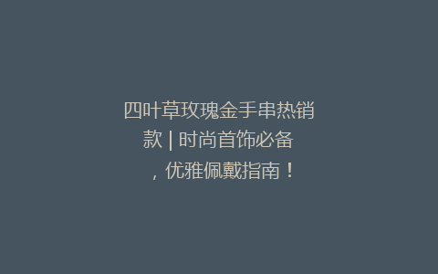 四叶草玫瑰金手串热销款 | 时尚首饰必备，优雅佩戴指南！