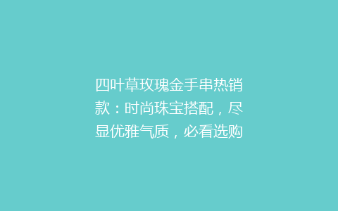 四叶草玫瑰金手串热销款：时尚珠宝搭配，尽显优雅气质，必看选购指南！