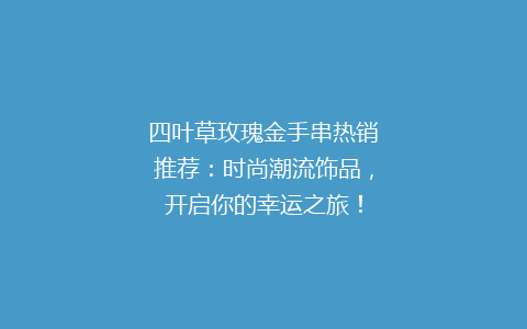 四叶草玫瑰金手串热销推荐：时尚潮流饰品，开启你的幸运之旅！