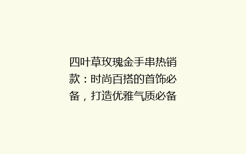 四叶草玫瑰金手串热销款：时尚百搭的首饰必备，打造优雅气质必备单品！