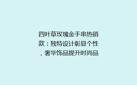 四叶草玫瑰金手串热销款：独特设计彰显个性，奢华饰品提升时尚品味