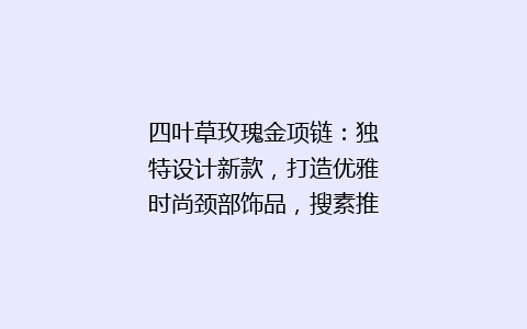 四叶草玫瑰金项链：独特设计新款，打造优雅时尚颈部饰品，搜素推荐爆款！