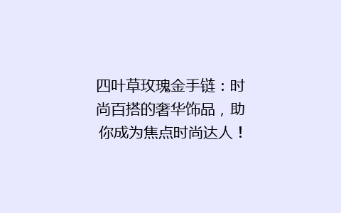 四叶草玫瑰金手链：时尚百搭的奢华饰品，助你成为焦点时尚达人！
