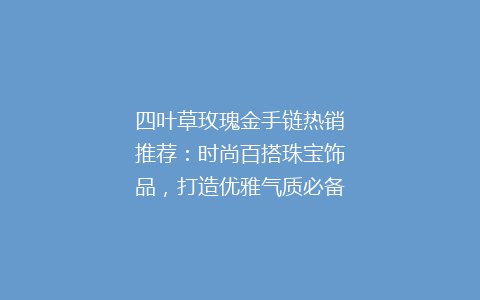 四叶草玫瑰金手链热销推荐：时尚百搭珠宝饰品，打造优雅气质必备单品！