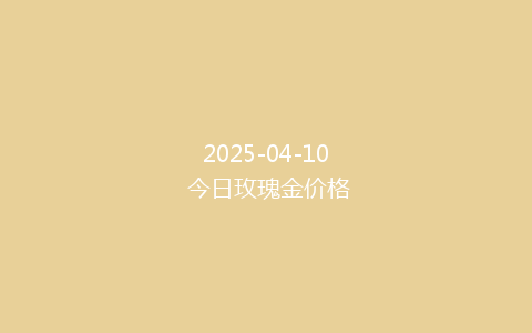 2025-04-10 今日玫瑰金价格