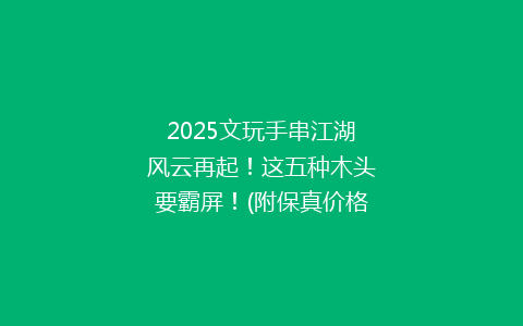 2025文玩手串江湖风云再起！这五种木头要霸屏！(附保真价格区间)