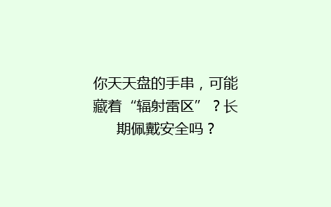 你天天盘的手串，可能藏着“辐射雷区”？长期佩戴安全吗？