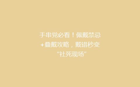 手串党必看！佩戴禁忌+叠戴攻略，戴错秒变“社死现场”