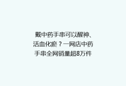 戴中药手串可以醒神、活血化瘀？一网店中药手串全网销量超8万件，专家回应