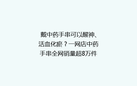 戴中药手串可以醒神、活血化瘀？一网店中药手串全网销量超8万件，专家回应